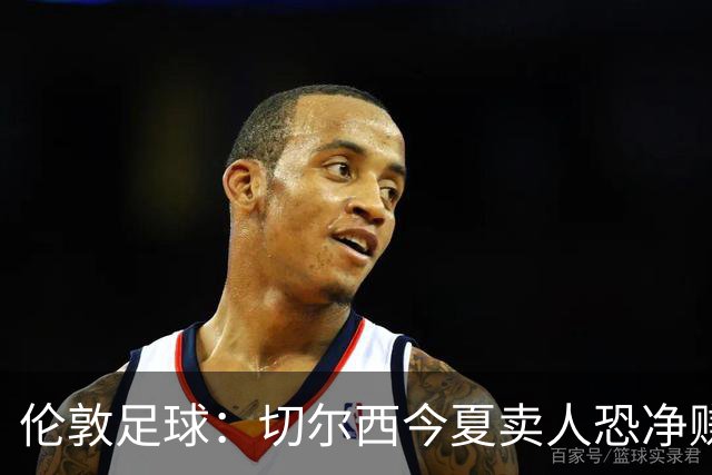 伦敦足球：切尔西今夏卖人恐净赚超2.5亿镑，甚至能实现盈利