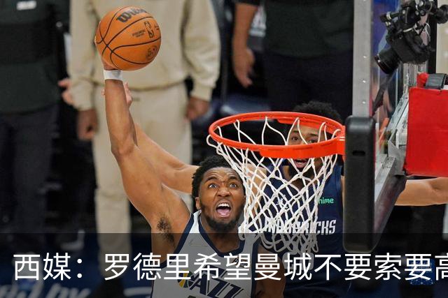 西媒：罗德里希望曼城不要索要高价，最终转会费定为4500万+500万